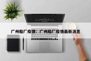 广州船厂疫情：广州船厂疫情最新消息