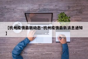 【杭州疫情最新动态·杭州疫情最新消息通知】