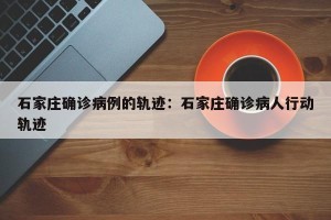 石家庄确诊病例的轨迹：石家庄确诊病人行动轨迹