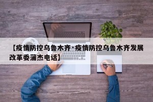 【疫情防控乌鲁木齐·疫情防控乌鲁木齐发展改革委蒲杰电话】