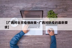 【广西对北京疫情政策·广西对防疫的最新要求】