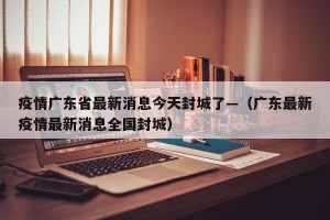 疫情广东省最新消息今天封城了—（广东最新疫情最新消息全国封城）