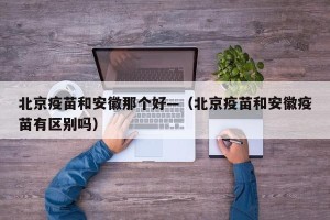北京疫苗和安徽那个好—（北京疫苗和安徽疫苗有区别吗）