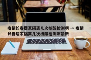 疫情长春居家隔离几次核酸检测啊 → 疫情长春居家隔离几次核酸检测啊最新