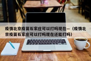 疫情北京疫苗石家庄可以打吗现在—（疫情北京疫苗石家庄可以打吗现在还能打吗）