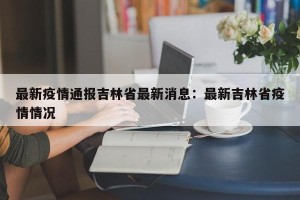 最新疫情通报吉林省最新消息：最新吉林省疫情情况