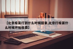 【北京疫苗打到什么时候结束,北京打疫苗什么时候开始收费】