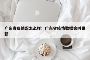 广东省疫情况怎么样：广东省疫情数据实时更新