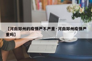 【河南郑州的疫情严不严重·河南郑州疫情严重吗】