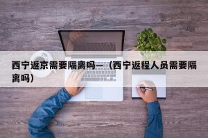 西宁返京需要隔离吗—（西宁返程人员需要隔离吗）