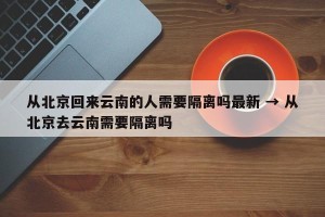 从北京回来云南的人需要隔离吗最新 → 从北京去云南需要隔离吗