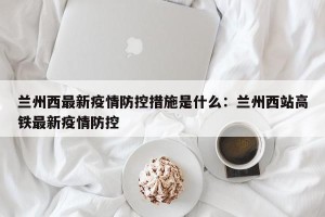 兰州西最新疫情防控措施是什么：兰州西站高铁最新疫情防控