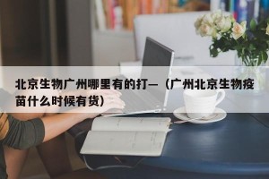 北京生物广州哪里有的打—（广州北京生物疫苗什么时候有货）