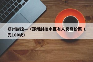郑州封控—（郑州封控小区有人卖高价菜 1兜100块）