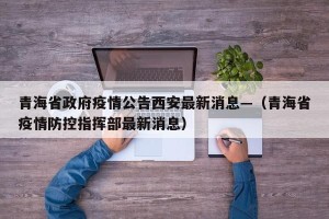 青海省政府疫情公告西安最新消息—（青海省疫情防控指挥部最新消息）
