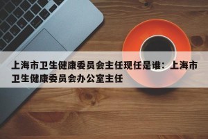 上海市卫生健康委员会主任现任是谁：上海市卫生健康委员会办公室主任