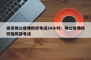 南京禄口疫情防控电话24小时：禄口疫情防控指挥部电话