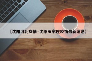 【沈阳河北疫情·沈阳石家庄疫情最新消息】