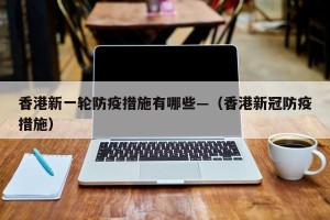 香港新一轮防疫措施有哪些—（香港新冠防疫措施）