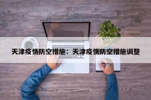 天津疫情防空措施：天津疫情防空措施调整