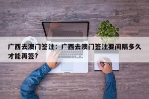 广西去澳门签注：广西去澳门签注要间隔多久才能再签?
