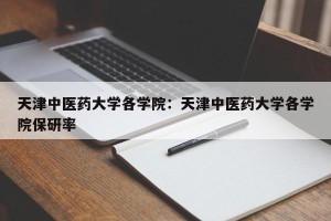 天津中医药大学各学院：天津中医药大学各学院保研率