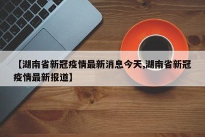 【湖南省新冠疫情最新消息今天,湖南省新冠疫情最新报道】