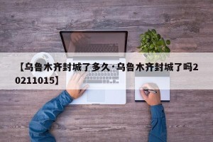 【乌鲁木齐封城了多久·乌鲁木齐封城了吗20211015】