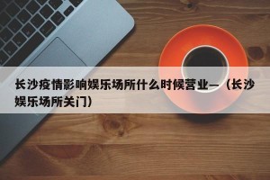 长沙疫情影响娱乐场所什么时候营业—（长沙娱乐场所关门）