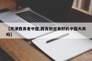 【天津西青老中医,西青附近有好的中医大夫吗】