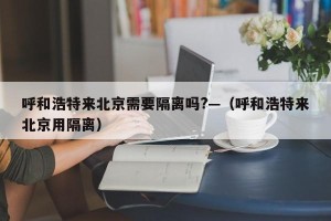 呼和浩特来北京需要隔离吗?—（呼和浩特来北京用隔离）