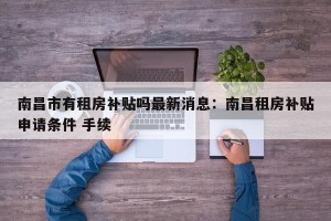 南昌市有租房补贴吗最新消息：南昌租房补贴申请条件 手续