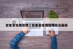 甘肃省疫情管理›甘肃省疫情管理办法最新