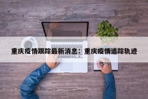 重庆疫情跟踪最新消息：重庆疫情追踪轨迹