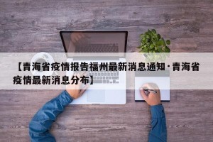 【青海省疫情报告福州最新消息通知·青海省疫情最新消息分布】