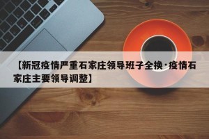 【新冠疫情严重石家庄领导班子全换·疫情石家庄主要领导调整】