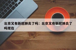 北京又有新冠肺炎了吗：北京又有新冠肺炎了吗现在