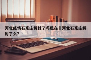 河北疫情石家庄解封了吗现在›河北石家庄解封了么?