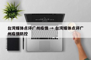 台湾媒体点评广州疫情 → 台湾媒体点评广州疫情防控