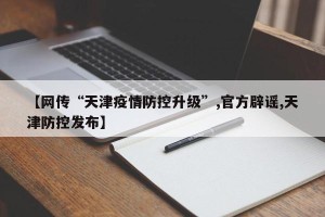 【网传“天津疫情防控升级”,官方辟谣,天津防控发布】