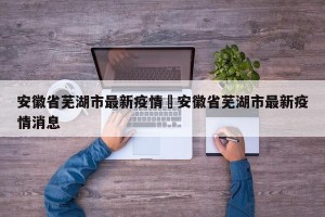 安徽省芜湖市最新疫情›安徽省芜湖市最新疫情消息