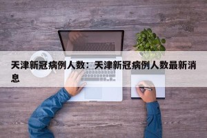 天津新冠病例人数：天津新冠病例人数最新消息