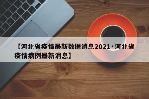 【河北省疫情最新数据消息2021·河北省疫情病例最新消息】