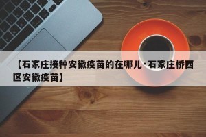 【石家庄接种安徽疫苗的在哪儿·石家庄桥西区安徽疫苗】