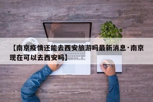 【南京疫情还能去西安旅游吗最新消息·南京现在可以去西安吗】