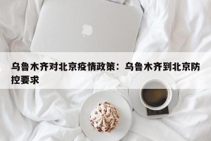 乌鲁木齐对北京疫情政策：乌鲁木齐到北京防控要求