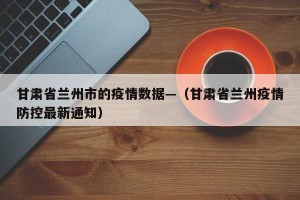 甘肃省兰州市的疫情数据—（甘肃省兰州疫情防控最新通知）