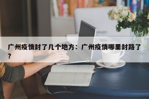 广州疫情封了几个地方：广州疫情哪里封路了?
