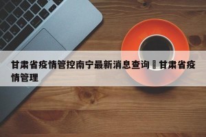 甘肃省疫情管控南宁最新消息查询›甘肃省疫情管理