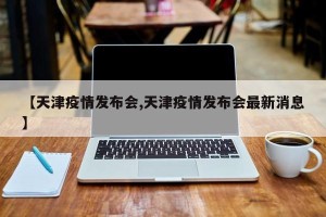 【天津疫情发布会,天津疫情发布会最新消息】